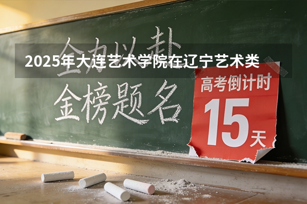 2025年大连艺术学院在辽宁艺术类投档分数线（2026年参考）