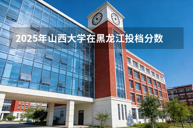 2025年山西大学在黑龙江投档分数线（2026年参考）
