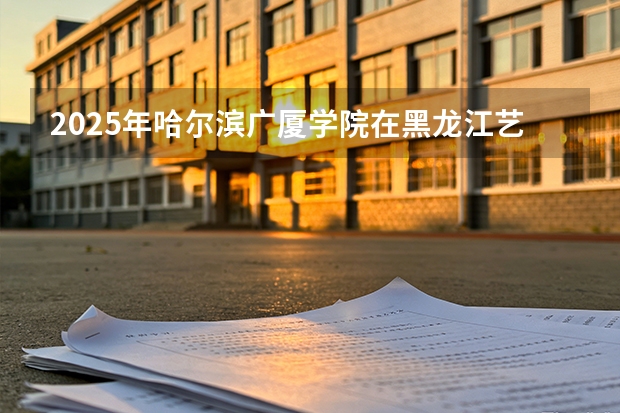 2025年哈尔滨广厦学院在黑龙江艺术类投档分数线（2026年参考）