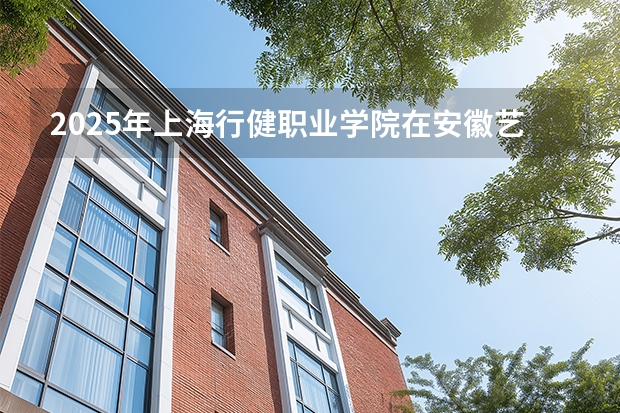 2025年上海行健职业学院在安徽艺术类投档分数线（2026年参考）