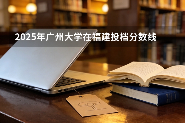 2025年广州大学在福建投档分数线（2026年参考）