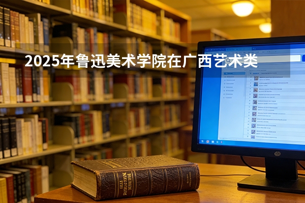 2025年鲁迅美术学院在广西艺术类投档分数线（2026年参考）