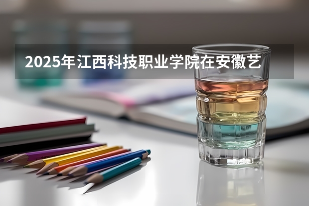 2025年江西科技职业学院在安徽艺术类投档分数线（2026年参考）