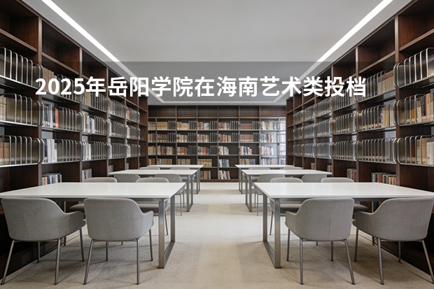 2025年岳阳学院在海南艺术类投档分数线（2026年参考）
