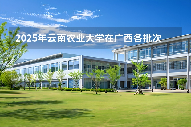 2025年云南农业大学在广西各批次选科要求（2026年参考）