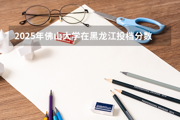 2025年佛山大学在黑龙江投档分数线（2026年参考）