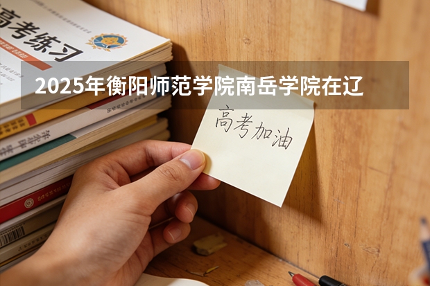 2025年衡阳师范学院南岳学院在辽宁艺术类投档分数线（2026年参考）
