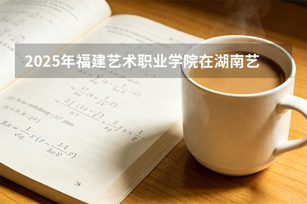 2025年福建艺术职业学院在湖南艺术类投档分数线（2026年参考）