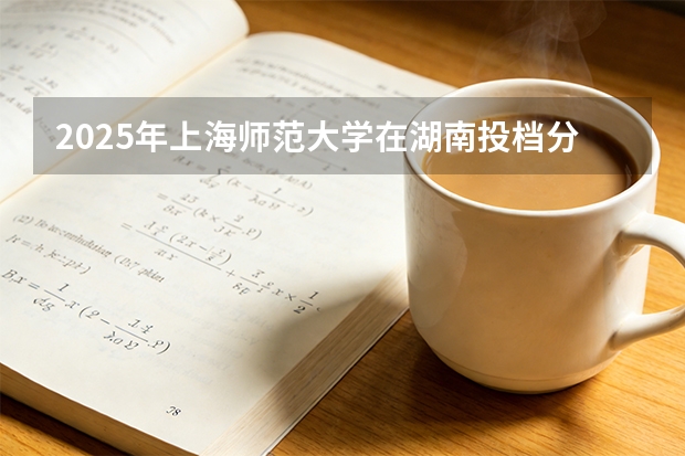 2025年上海师范大学在湖南投档分数线（2026年参考）