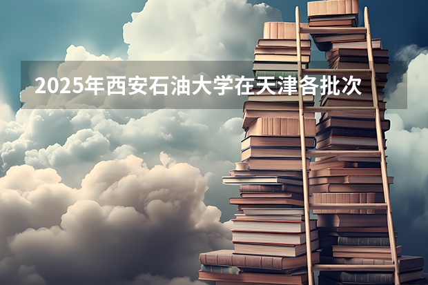 2025年西安石油大学在天津各批次选科要求（2026年参考）