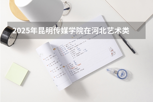 2025年昆明传媒学院在河北艺术类投档分数线（2026年参考）
