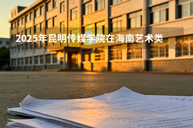 2025年昆明传媒学院在海南艺术类投档分数线（2026年参考）