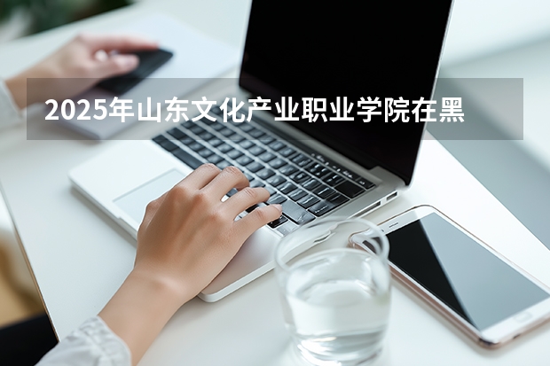 2025年山东文化产业职业学院在黑龙江艺术类投档分数线（2026年参考）
