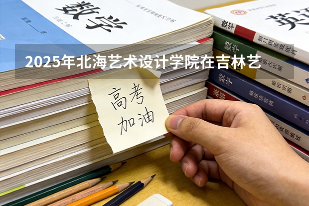 2025年北海艺术设计学院在吉林艺术类投档分数线（2026年参考）