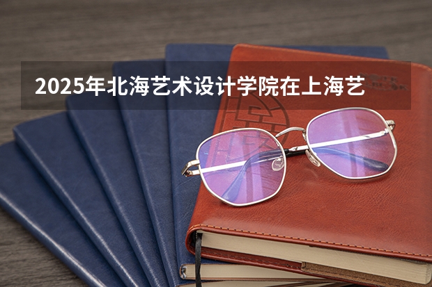 2025年北海艺术设计学院在上海艺术类投档分数线（2026年参考）