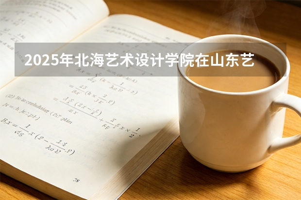 2025年北海艺术设计学院在山东艺术类投档分数线（2026年参考）