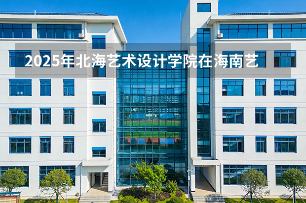 2025年北海艺术设计学院在海南艺术类投档分数线（2026年参考）