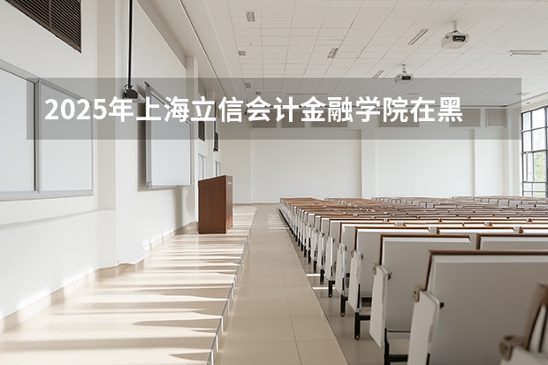 2025年上海立信会计金融学院在黑龙江投档分数线（2026年参考）