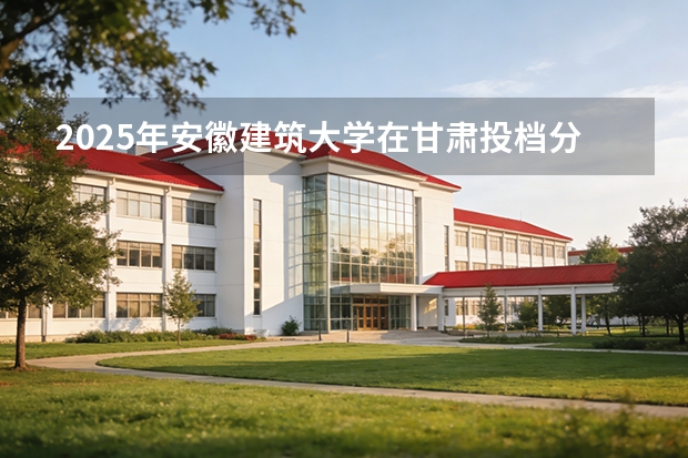 2025年安徽建筑大学在甘肃投档分数线（2026年参考）