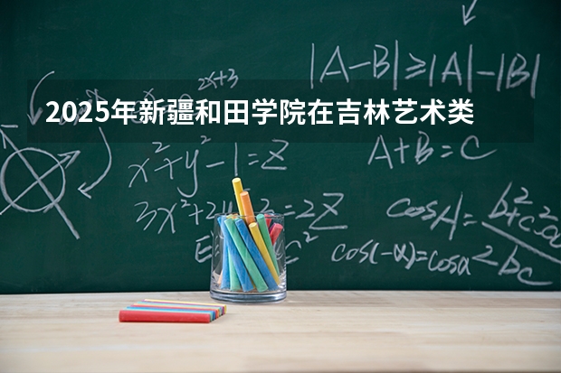 2025年新疆和田学院在吉林艺术类投档分数线（2026年参考）