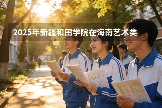 2025年新疆和田学院在海南艺术类投档分数线（2026年参考）