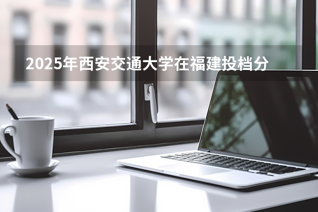 2025年西安交通大学在福建投档分数线（2026年参考）