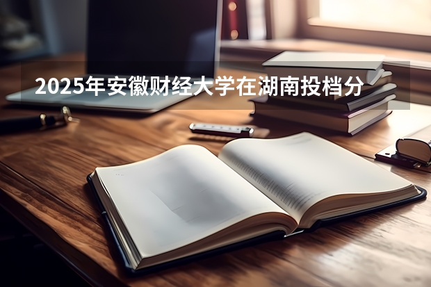 2025年安徽财经大学在湖南投档分数线（2026年参考）