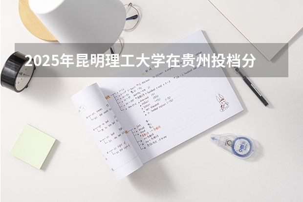 2025年昆明理工大学在贵州投档分数线（2026年参考）