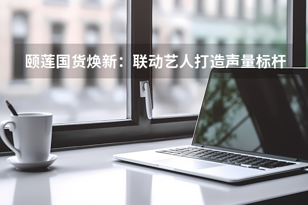 颐莲国货焕新：联动艺人打造声量标杆撬动GMV爆发