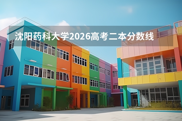 沈阳药科大学2026高考二本分数线预测：报到流程、住宿条件、学费详解