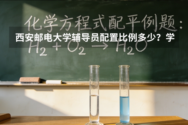 西安邮电大学辅导员配置比例多少？学业导师与朋辈辅导制度