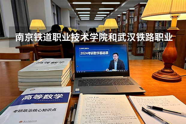 南京铁道职业技术学院和武汉铁路职业技术学院2027年招生对比：录取位次、专业特色与校园生活