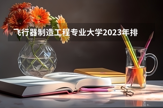 飞行器制造工程专业大学2023年排名 2023年飞行器制造工程专业前十名大学有哪些