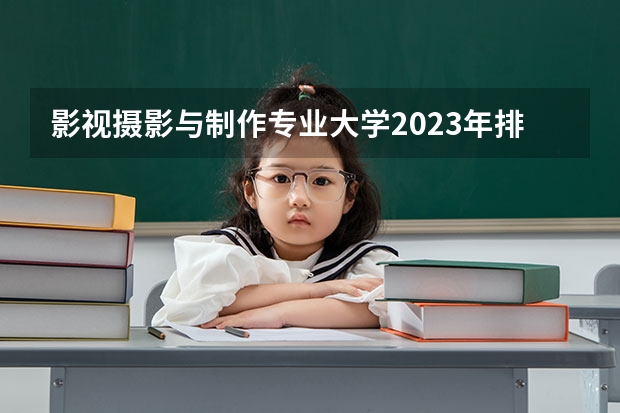 影视摄影与制作专业大学2023年排名 2023年影视摄影与制作专业前十名大学有哪些