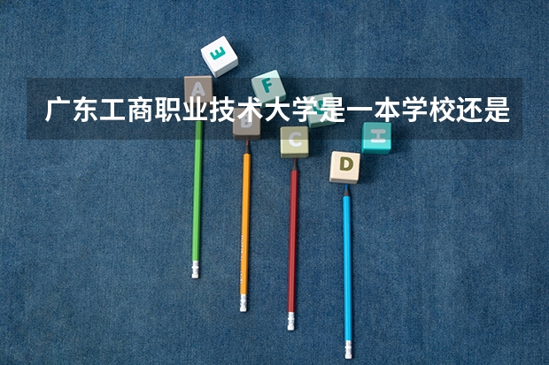 广东工商职业技术大学是一本学校还是二本学校 广东工商职业技术大学好不好考