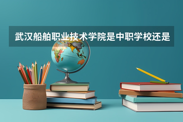 武汉船舶职业技术学院是中职学校还是高职学校 武汉船舶职业技术学院学校简介