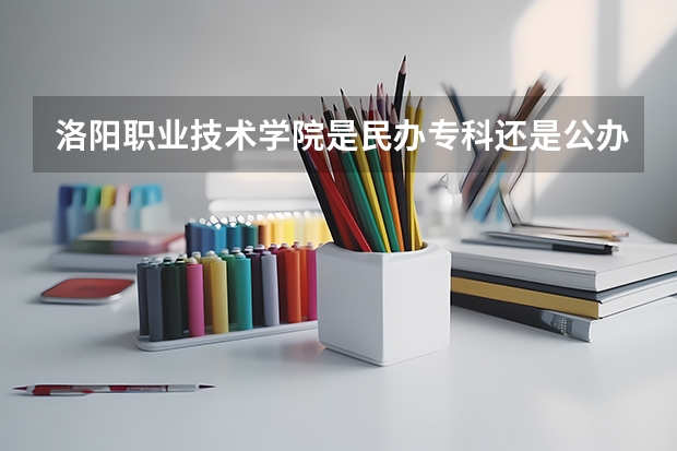 洛阳职业技术学院是民办专科还是公办 洛阳职业技术学院教育水平怎么样