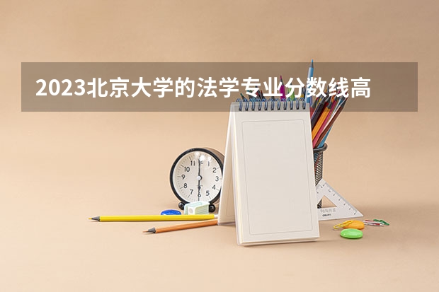 2023北京大学的法学专业分数线高不高 北京大学法学专业历年分数线参考表单
