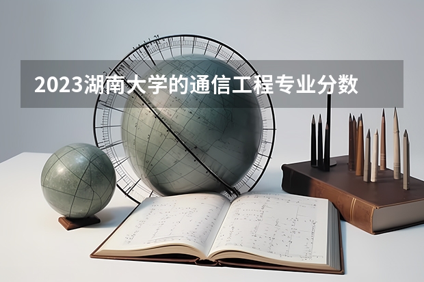 2023湖南大学的通信工程专业分数线高不高 湖南大学通信工程专业历年分数线参考表单