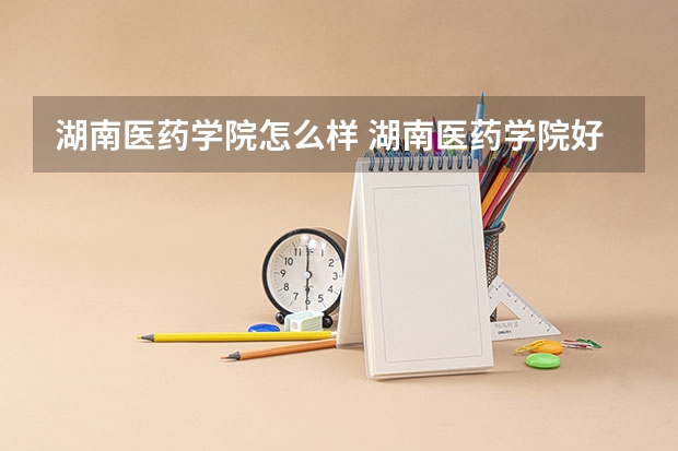 湖南医药学院怎么样 湖南医药学院好吗