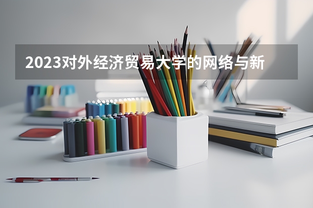 2023对外经济贸易大学的网络与新媒体专业分数线高不高 对外经济贸易大学网络与新媒体专业历年分数线参考表单