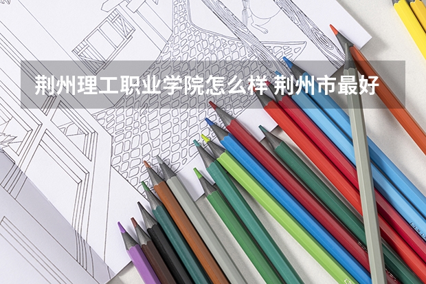 荆州理工职业学院怎么样 荆州市最好的职业学校是那个