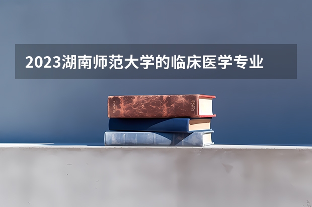 2023湖南师范大学的临床医学专业分数线高不高 湖南师范大学临床医学专业历年分数线参考表单