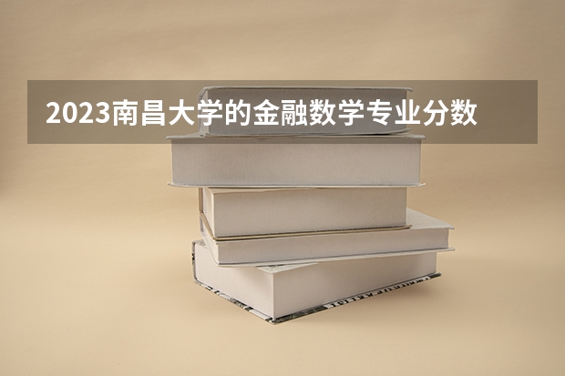 2023南昌大学的金融数学专业分数线高不高 南昌大学金融数学专业历年分数线参考表单