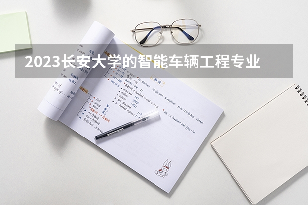 2023长安大学的智能车辆工程专业分数线高不高 长安大学智能车辆工程专业历年分数线参考表单