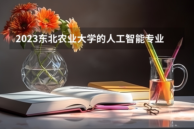 2023东北农业大学的人工智能专业分数线高不高 东北农业大学人工智能专业历年分数线参考表单