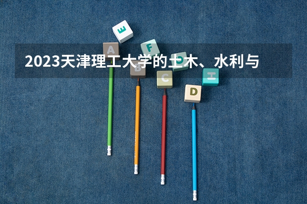 2023天津理工大学的土木、水利与海洋工程专业分数线高不高 天津理工大学土木、水利与海洋工程专业历年分数线参考表单