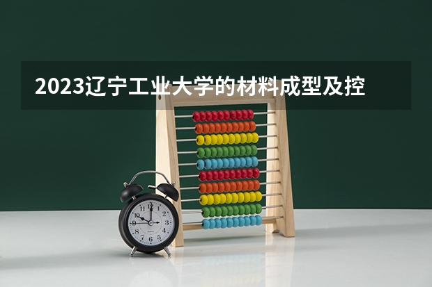 2023辽宁工业大学的材料成型及控制工程专业分数线高不高 辽宁工业大学材料成型及控制工程专业历年分数线参考表单