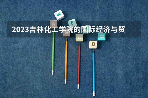 2023吉林化工学院的国际经济与贸易专业分数线高不高 吉林化工学院国际经济与贸易专业历年分数线参考表单