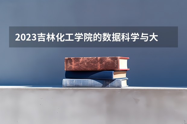 2023吉林化工学院的数据科学与大数据技术专业分数线高不高 吉林化工学院数据科学与大数据技术专业历年分数线参考表单